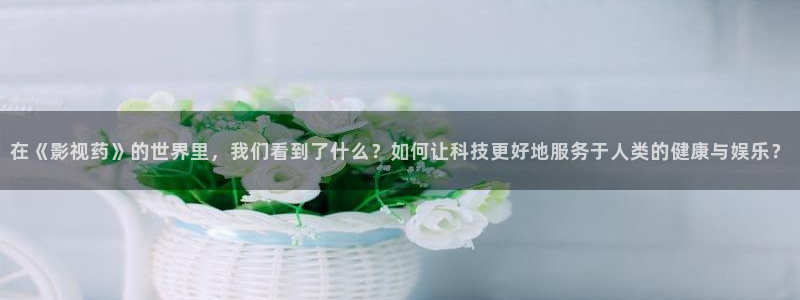 星空影院影视在线：在《影视药》的世界里，我们看到了什么？如何让科技更好地服务于人类的健康与娱乐？